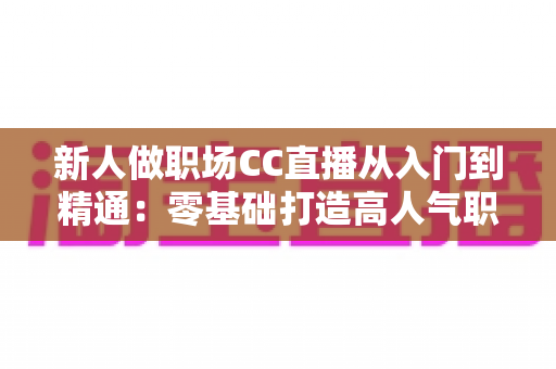 新人做职场CC直播从入门到精通:零基础打造高人气职场直播间的完整实战指南 新人做职场CC直播从入门到精通:零基础打造高人气职场直播间的完整实战指南
