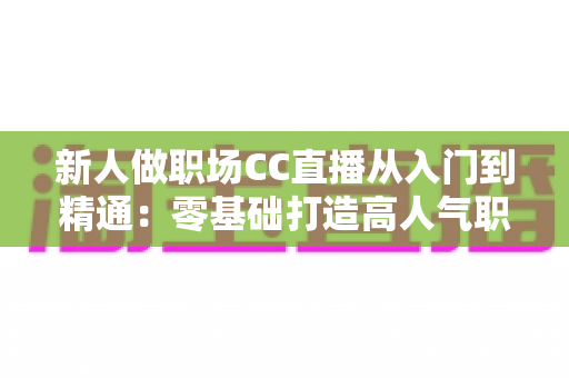 新人做职场CC直播从入门到精通:零基础打造高人气职场直播间的完整实战指南 新人做职场CC直播从入门到精通:零基础打造高人气职场直播间的完整实战指南