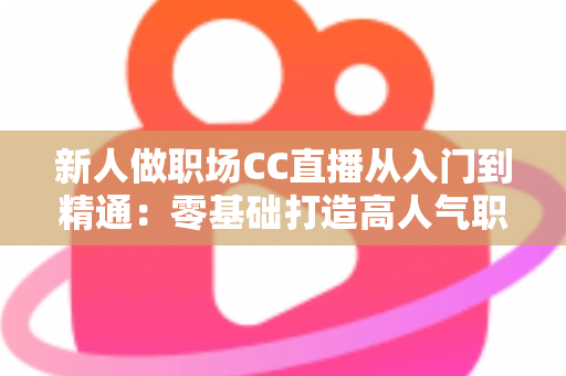 新人做职场CC直播从入门到精通:零基础打造高人气职场直播间的完整实战指南 新人做职场CC直播从入门到精通:零基础打造高人气职场直播间的完整实战指南