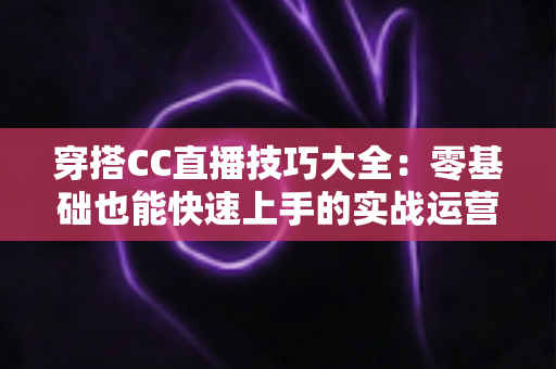 穿搭CC直播技巧大全:零基础也能快速上手的实战运营指南 穿搭CC直播技巧大全:零基础也能快速上手的实战运营指南
