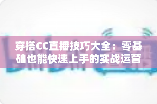 穿搭CC直播技巧大全:零基础也能快速上手的实战运营指南 穿搭CC直播技巧大全:零基础也能快速上手的实战运营指南