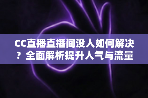 CC直播直播间没人如何解决？全面解析提升人气与流量的实用攻略