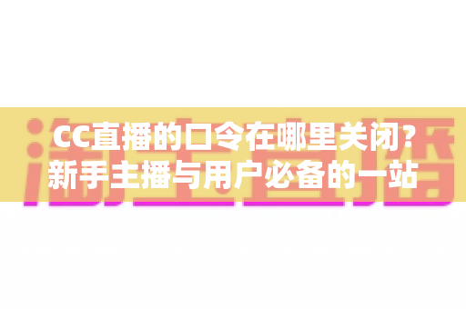 CC直播的口令在哪里关闭?新手主播与用户必备的一站式操作指南 CC直播的口令在哪里关闭?新手主播与用户必备的一站式操作指南