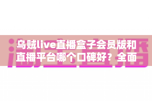 乌贼live直播盒子会员版和直播平台哪个口碑好？全面对比分析帮你选对直播工具