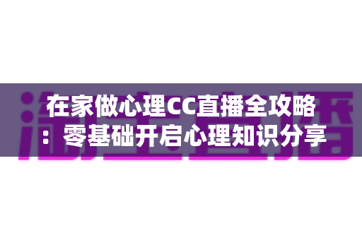 在家做心理CC直播全攻略：零基础开启心理知识分享与情感陪伴的创业指南
