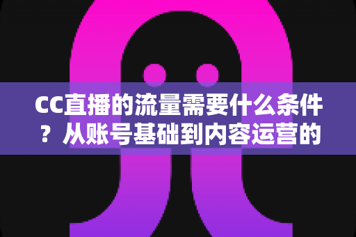 CC直播的流量需要什么条件?从账号基础到内容运营的全维度解析与涨流量实操指南 CC直播的流量需要什么条件?从账号基础到内容运营的全维度解析与涨流量实操指南