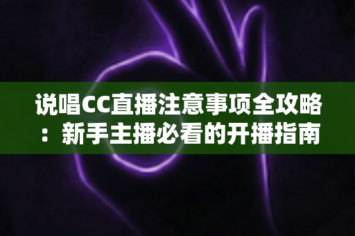 说唱CC直播注意事项全攻略：新手主播必看的开播指南与避坑手册