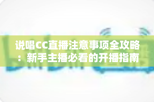 说唱CC直播注意事项全攻略：新手主播必看的开播指南与避坑手册