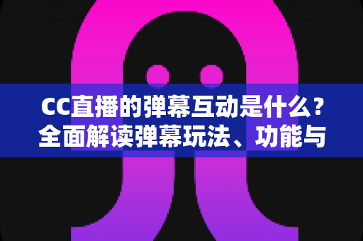 CC直播的弹幕互动是什么？全面解读弹幕玩法、功能与使用技巧，助你玩转直播间互动