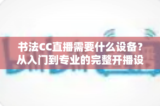 书法CC直播需要什么设备?从入门到专业的完整开播设备清单与配置指南 书法CC直播需要什么设备?从入门到专业的完整开播设备清单与配置指南