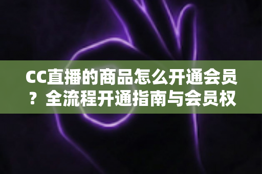 CC直播的商品怎么开通会员？全流程开通指南与会员权益详解，轻松解锁直播购物专属福利