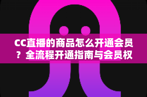 CC直播的商品怎么开通会员？全流程开通指南与会员权益详解，轻松解锁直播购物专属福利