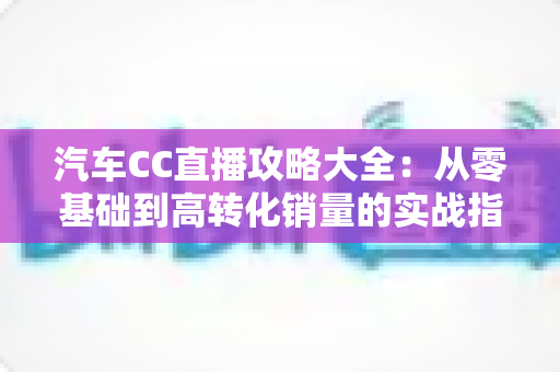 汽车CC直播攻略大全:从零基础到高转化销量的实战指南 汽车CC直播攻略大全:从零基础到高转化销量的实战指南
