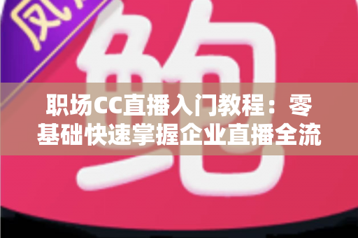 职场CC直播入门教程：零基础快速掌握企业直播全流程实战指南