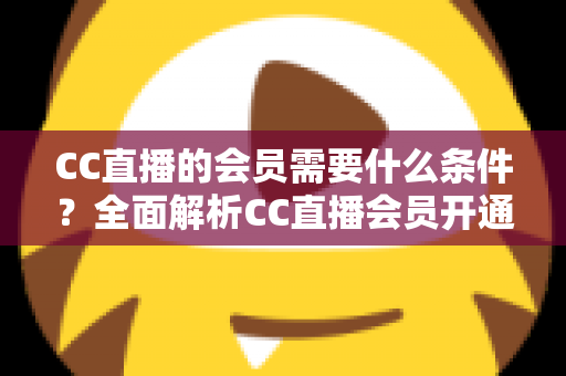 CC直播的会员需要什么条件？全面解析CC直播会员开通要求、流程与常见问题