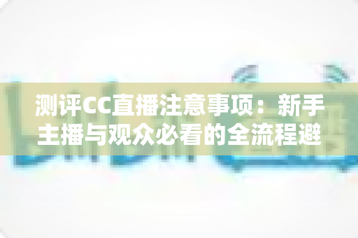 测评CC直播注意事项：新手主播与观众必看的全流程避坑指南