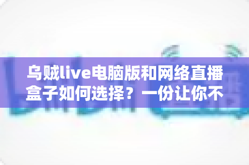 乌贼live电脑版和网络直播盒子如何选择？一份让你不再纠结的实战选购指南