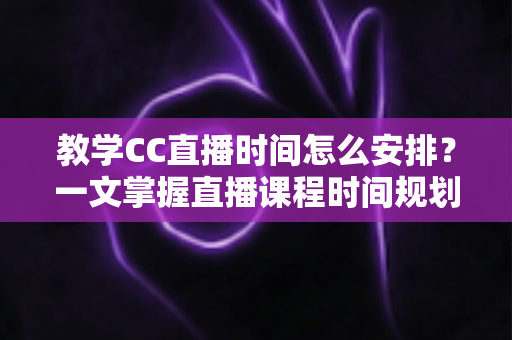 教学CC直播时间怎么安排？一文掌握直播课程时间规划技巧与高效排课指南