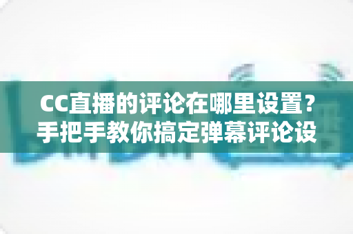 CC直播的评论在哪里设置？手把手教你搞定弹幕评论设置，轻松提升直播间互动体验