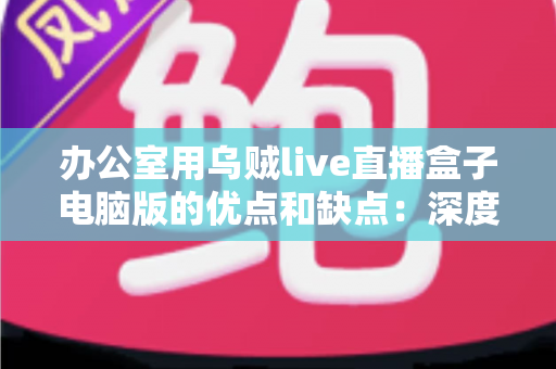 办公室用乌贼live直播盒子电脑版的优点和缺点:深度评测帮你判断它是否适合职场环境 办公室用乌贼live直播盒子电脑版的优点和缺点:深度评测帮你判断它是否适合职场环境