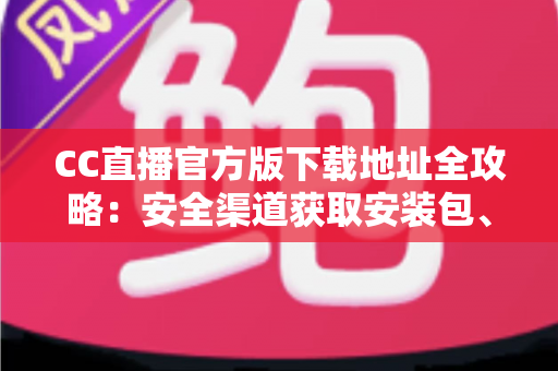 CC直播官方版下载地址全攻略：安全渠道获取安装包、详细安装步骤与常见问题一站式指南