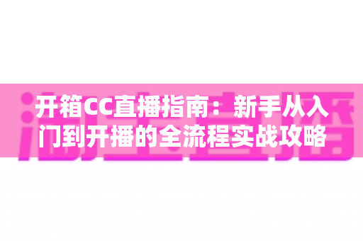 开箱CC直播指南:新手从入门到开播的全流程实战攻略 开箱CC直播指南:新手从入门到开播的全流程实战攻略