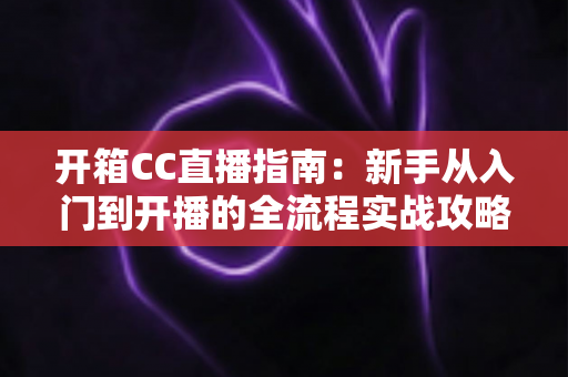 开箱CC直播指南:新手从入门到开播的全流程实战攻略 开箱CC直播指南:新手从入门到开播的全流程实战攻略