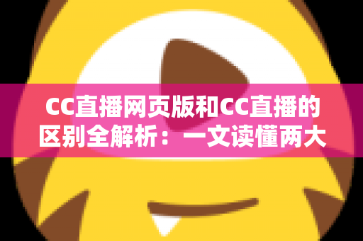 CC直播网页版和CC直播的区别全解析：一文读懂两大版本差异，选对方式让直播体验翻倍