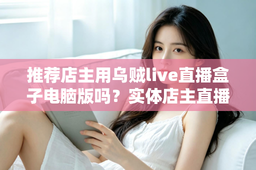 推荐店主用乌贼live直播盒子电脑版吗?实体店主直播带货工具全面测评与选择指南 推荐店主用乌贼live直播盒子电脑版吗?实体店主直播带货工具全面测评与选择指南