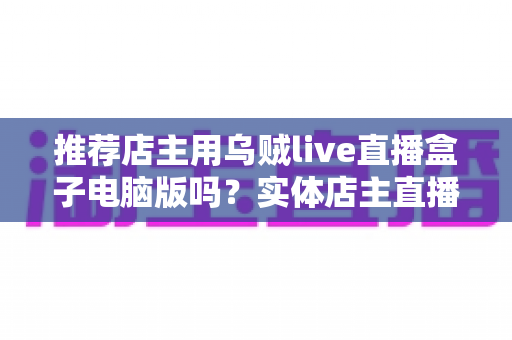 推荐店主用乌贼live直播盒子电脑版吗？实体店主直播带货工具全面测评与选择指南