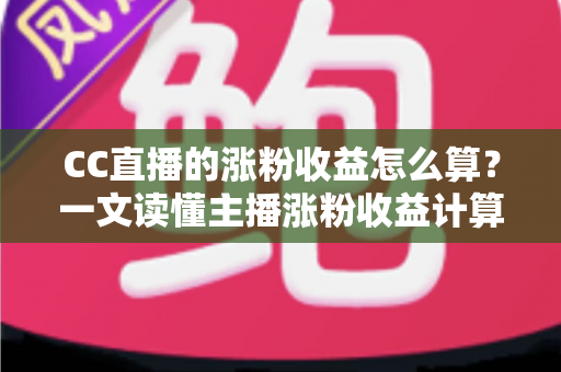 CC直播的涨粉收益怎么算？一文读懂主播涨粉收益计算规则与实战提升攻略
