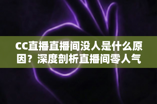 CC直播直播间没人是什么原因？深度剖析直播间零人气根源与高效涨粉实用攻略