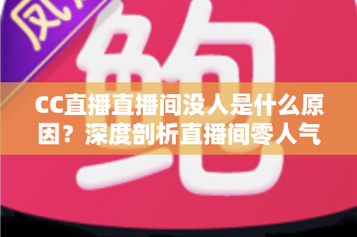 CC直播直播间没人是什么原因？深度剖析直播间零人气根源与高效涨粉实用攻略