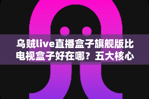 乌贼live直播盒子旗舰版比电视盒子好在哪？五大核心优势深度解析与选购指南