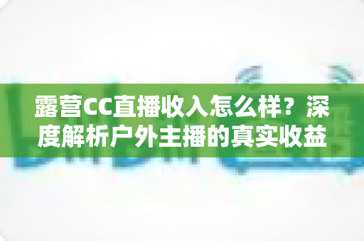 露营CC直播收入怎么样?深度解析户外主播的真实收益与赚钱门道 露营CC直播收入怎么样?深度解析户外主播的真实收益与赚钱门道
