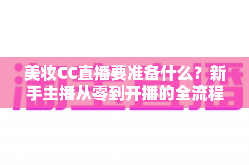 美妆CC直播要准备什么？新手主播从零到开播的全流程必备清单与实战指南
