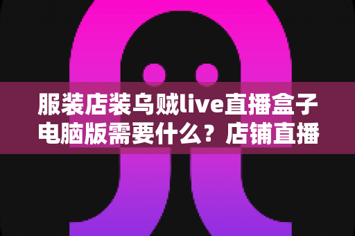 服装店装乌贼live直播盒子电脑版需要什么?店铺直播设备与配置全攻略 服装店装乌贼live直播盒子电脑版需要什么?店铺直播设备与配置全攻略