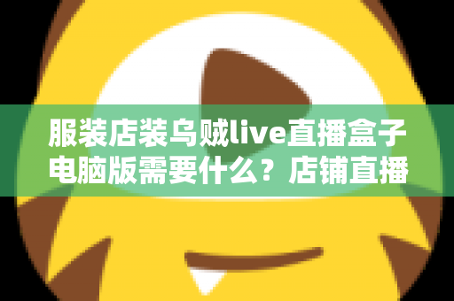服装店装乌贼live直播盒子电脑版需要什么？店铺直播设备与配置全攻略