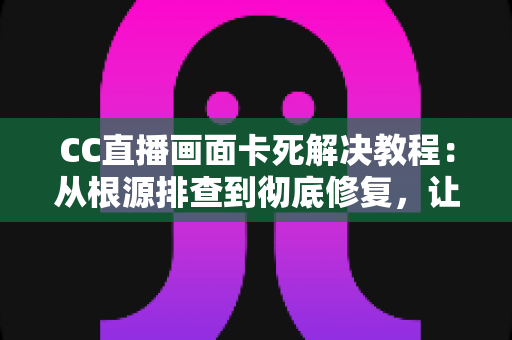CC直播画面卡死解决教程：从根源排查到彻底修复，让你畅享流畅直播体验