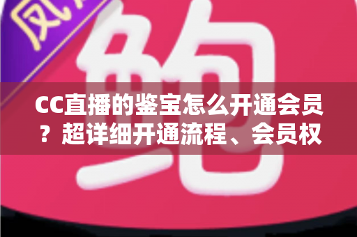 CC直播的鉴宝怎么开通会员?超详细开通流程、会员权益与避坑指南全解析 CC直播的鉴宝怎么开通会员?超详细开通流程、会员权益与避坑指南全解析