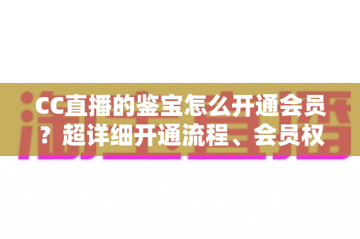CC直播的鉴宝怎么开通会员?超详细开通流程、会员权益与避坑指南全解析 CC直播的鉴宝怎么开通会员?超详细开通流程、会员权益与避坑指南全解析