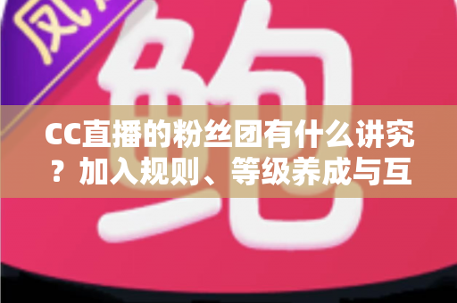 CC直播的粉丝团有什么讲究？加入规则、等级养成与互动礼仪全解析