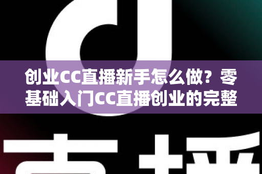 创业CC直播新手怎么做？零基础入门CC直播创业的完整实操指南