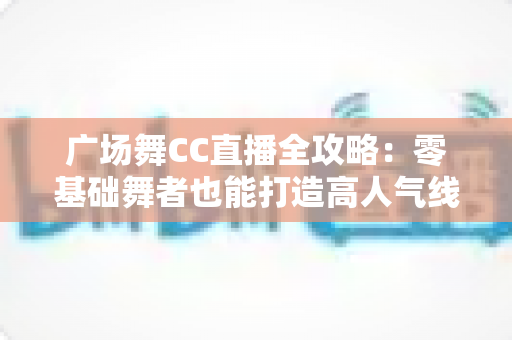 广场舞CC直播全攻略:零基础舞者也能打造高人气线上舞台 广场舞CC直播全攻略:零基础舞者也能打造高人气线上舞台