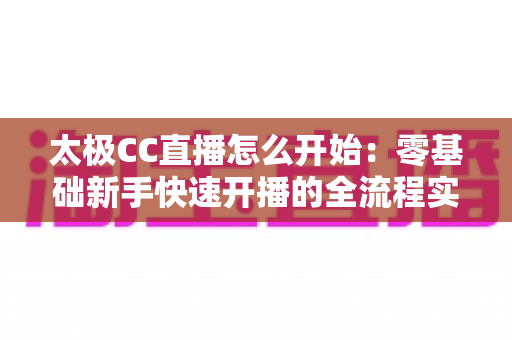太极CC直播怎么开始：零基础新手快速开播的全流程实战指南