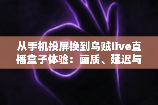 从手机投屏换到乌贼live直播盒子体验:画质、延迟与稳定性的全面升级实录 从手机投屏换到乌贼live直播盒子体验:画质、延迟与稳定性的全面升级实录