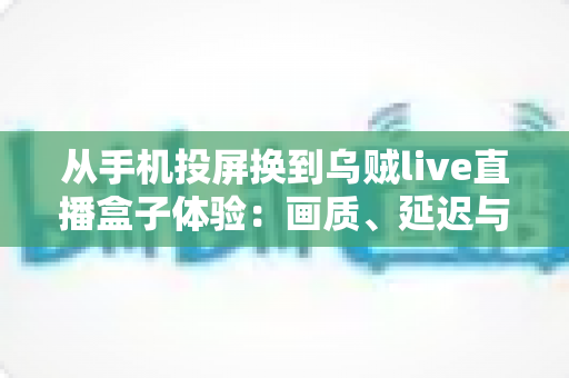 从手机投屏换到乌贼live直播盒子体验：画质、延迟与稳定性的全面升级实录