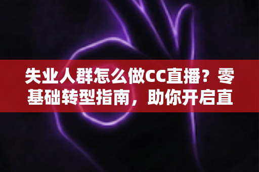 失业人群怎么做CC直播？零基础转型指南，助你开启直播副业新赛道