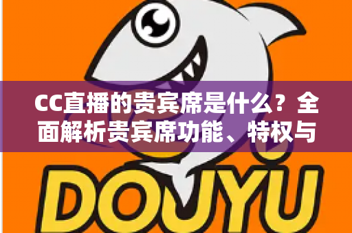 CC直播的贵宾席是什么?全面解析贵宾席功能、特权与使用指南 CC直播的贵宾席是什么?全面解析贵宾席功能、特权与使用指南