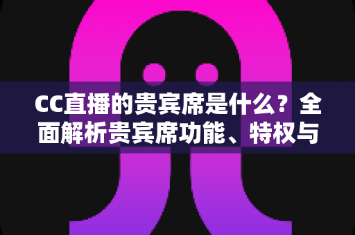 CC直播的贵宾席是什么?全面解析贵宾席功能、特权与使用指南 CC直播的贵宾席是什么?全面解析贵宾席功能、特权与使用指南